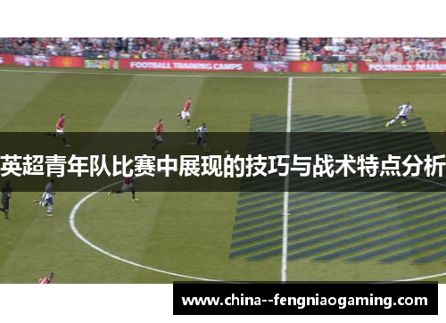 英超青年队比赛中展现的技巧与战术特点分析 英超青年队比赛中展现的技巧与战术特点分析