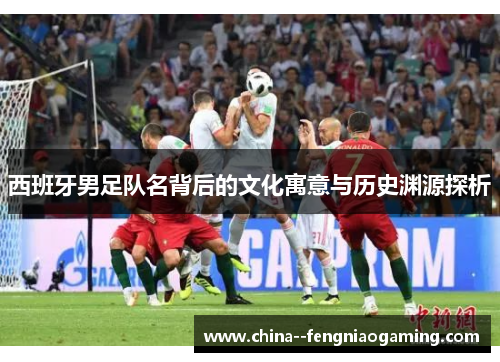 西班牙男足队名背后的文化寓意与历史渊源探析 西班牙男足队名背后的文化寓意与历史渊源探析