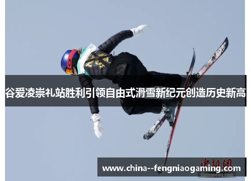谷爱凌崇礼站胜利引领自由式滑雪新纪元创造历史新高