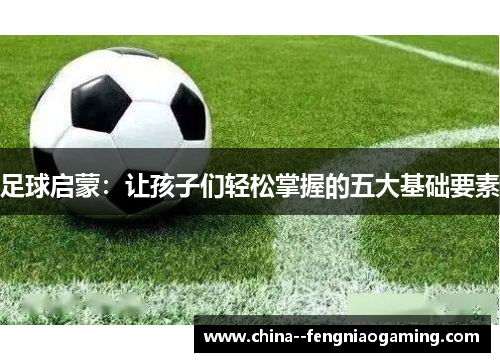 足球启蒙:让孩子们轻松掌握的五大基础要素 足球启蒙:让孩子们轻松掌握的五大基础要素
