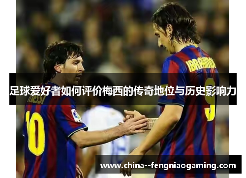 足球爱好者如何评价梅西的传奇地位与历史影响力