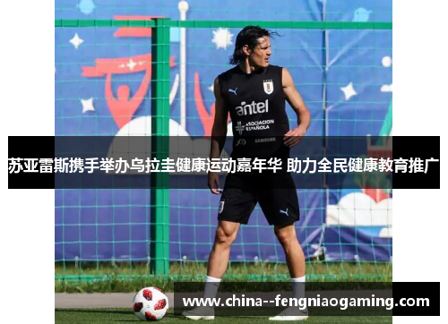 苏亚雷斯携手举办乌拉圭健康运动嘉年华 助力全民健康教育推广 苏亚雷斯携手举办乌拉圭健康运动嘉年华 助力全民健康教育推广