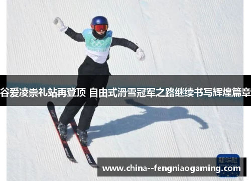 谷爱凌崇礼站再登顶 自由式滑雪冠军之路继续书写辉煌篇章