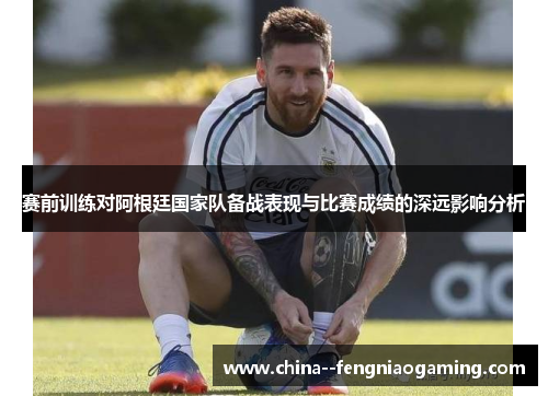 赛前训练对阿根廷国家队备战表现与比赛成绩的深远影响分析