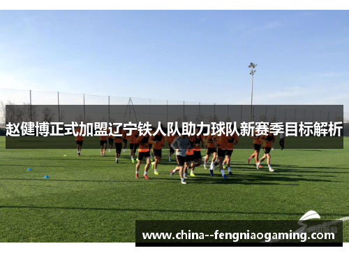 赵健博正式加盟辽宁铁人队助力球队新赛季目标解析