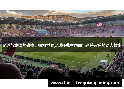 足球与旋律的碰撞：探索世界足球经典主题曲与音符背后的动人故事