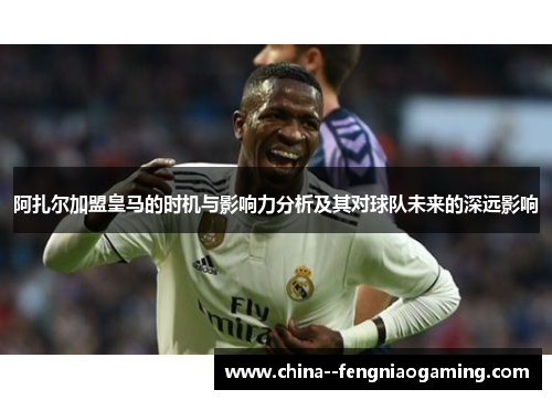 阿扎尔加盟皇马的时机与影响力分析及其对球队未来的深远影响