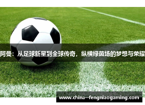 阿曼：从足球新星到全球传奇，纵横绿茵场的梦想与荣耀