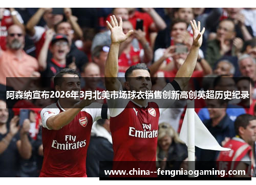 阿森纳宣布2026年3月北美市场球衣销售创新高创英超历史纪录