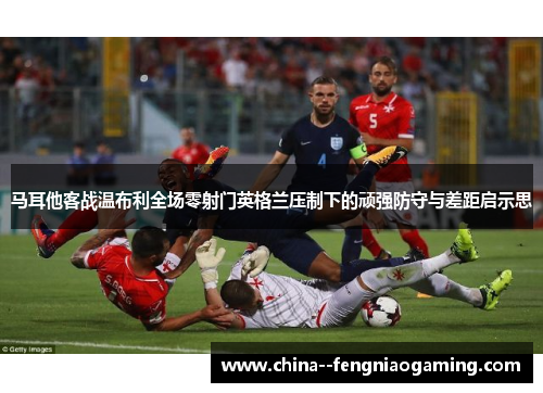 马耳他客战温布利全场零射门英格兰压制下的顽强防守与差距启示思 马耳他客战温布利全场零射门英格兰压制下的顽强防守与差距启示思